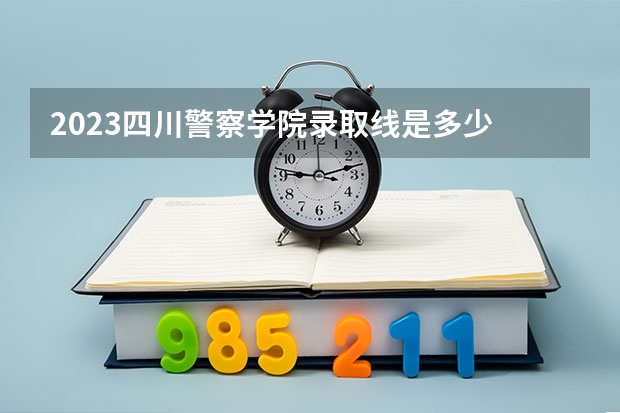 2023四川警察学院录取线是多少