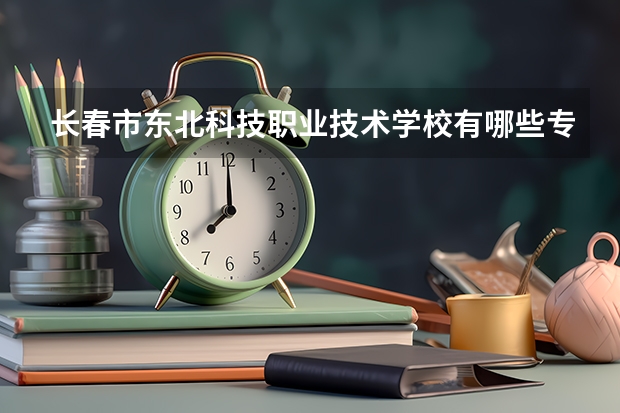 长春市东北科技职业技术学校有哪些专业 长春市东北科技职业技术学校就业选择