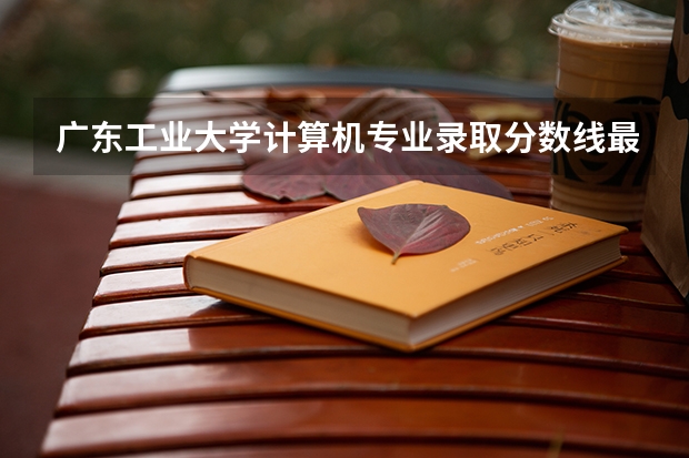广东工业大学计算机专业录取分数线最高和最低多少？