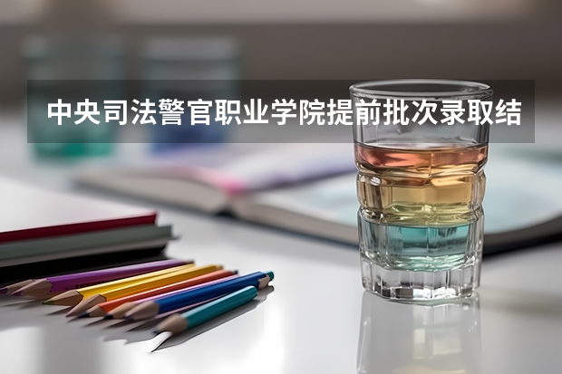中央司法警官职业学院提前批次录取结果什么时候出来