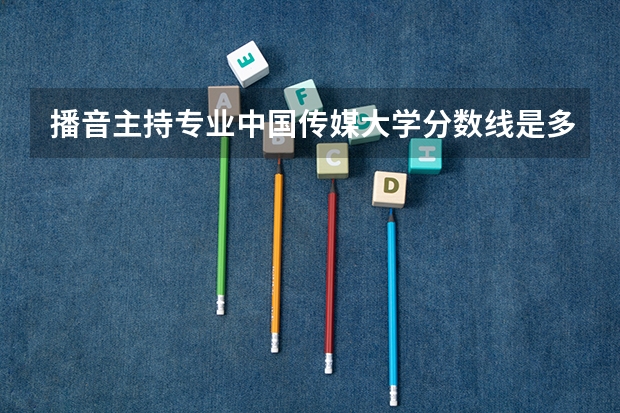 播音主持专业中国传媒大学分数线是多少？