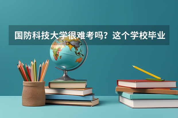 国防科技大学很难考吗？这个学校毕业的学生可以干什么？