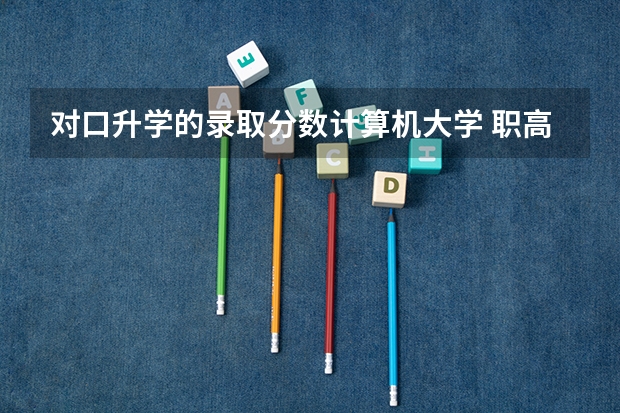 对口升学的录取分数计算机大学 职高对口升学分数线