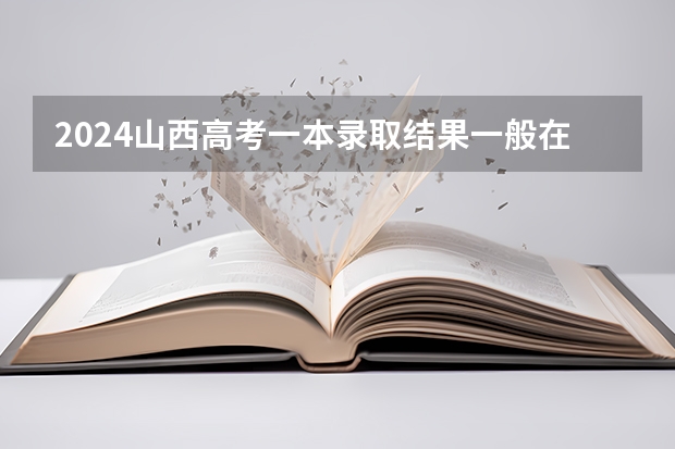 2024山西高考一本录取结果一般在几月几号出 什么时候录取