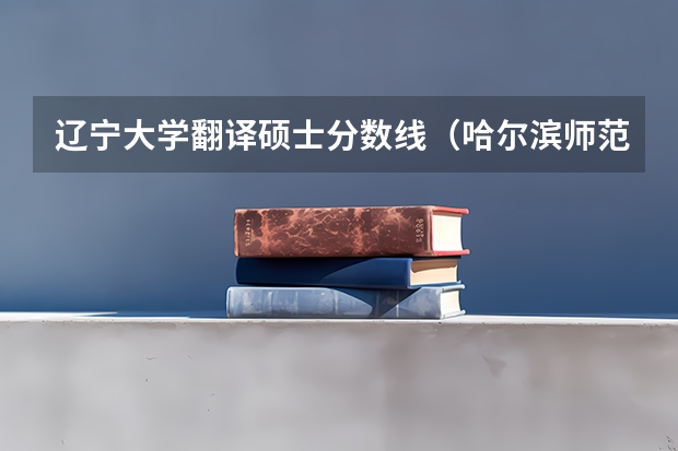 辽宁大学翻译硕士分数线（哈尔滨师范大学翻译硕士分数线）
