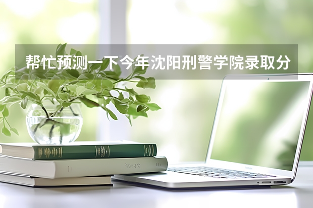帮忙预测一下今年沈阳刑警学院录取分数线多少