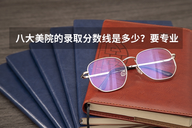 八大美院的录取分数线是多少？要专业课和文化课的总和！！