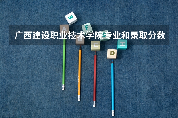 广西建设职业技术学院专业和录取分数线详解