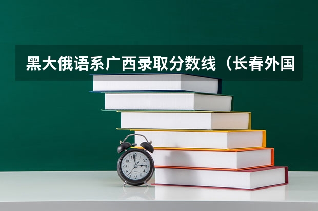 黑大俄语系广西录取分数线（长春外国语高中俄语班录取分数线）