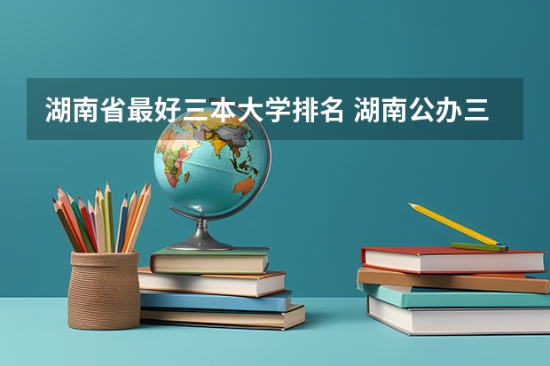 湖南省最好三本大学排名 湖南公办三本大学排名一览表