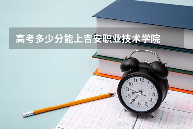 高考多少分能上吉安职业技术学院