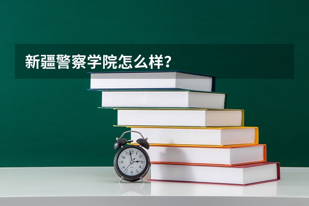 新疆警察学院怎么样？
