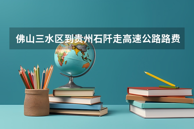 佛山三水区到贵州石阡走高速公路.路费和油费大约多少钱