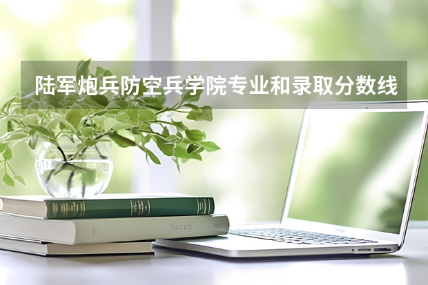 陆军炮兵防空兵学院专业和录取分数线详解