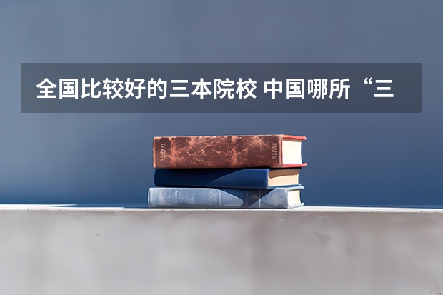 全国比较好的三本院校 中国哪所“三本”大学坚持第二批次招生，有望升级为985高校？