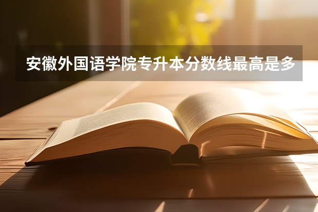 安徽外国语学院专升本分数线最高是多少？