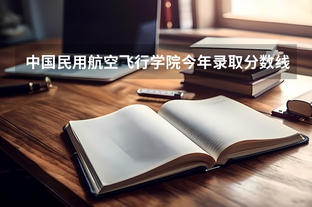 中国民用航空飞行学院今年录取分数线是多少