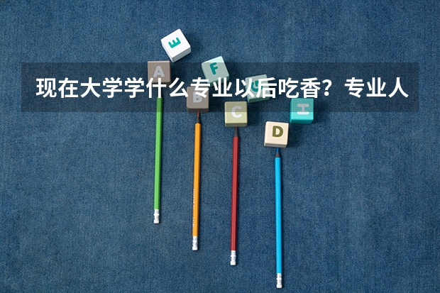 现在大学学什么专业以后吃香？专业人士答。