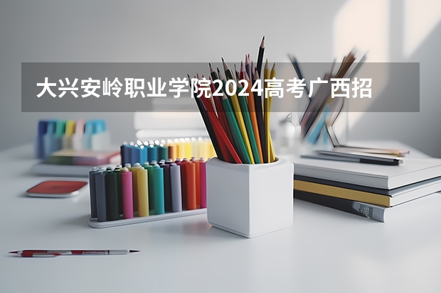 大兴安岭职业学院2024高考广西招生计划