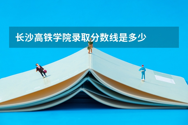 长沙高铁学院录取分数线是多少