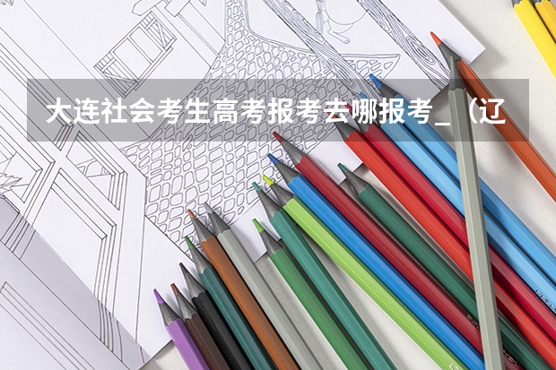 大连社会考生高考报考去哪报考_（辽宁省高考 户籍在沈阳市，学籍在大连市不在一地怎样报名）