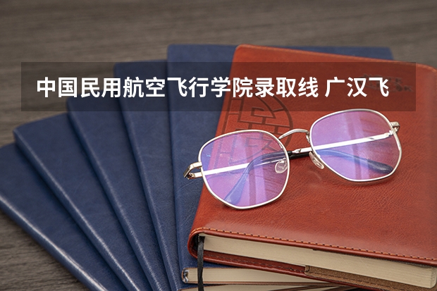 中国民用航空飞行学院录取线 广汉飞行学院几本