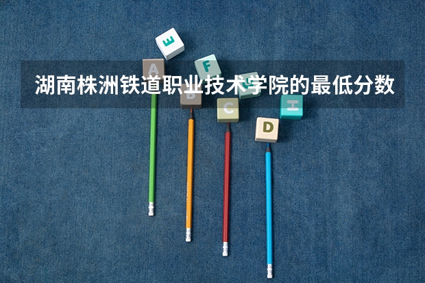 湖南株洲铁道职业技术学院的最低分数线是多少