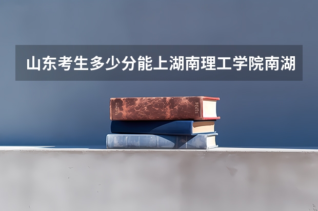 山东考生多少分能上湖南理工学院南湖学院