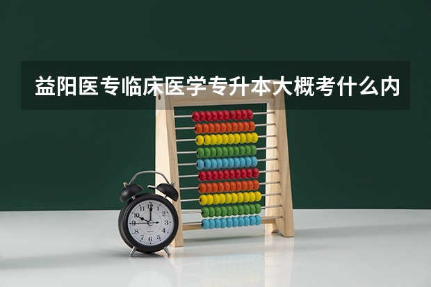 益阳医专临床医学专升本大概考什么内容