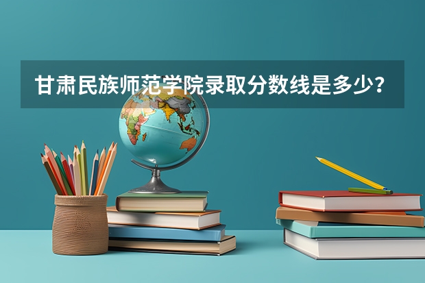 甘肃民族师范学院录取分数线是多少？