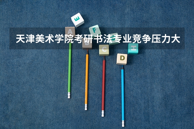 天津美术学院考研书法专业竞争压力大吗？