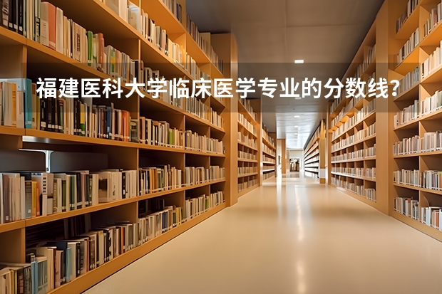 福建医科大学临床医学专业的分数线？？（福州医科大学招生分数）