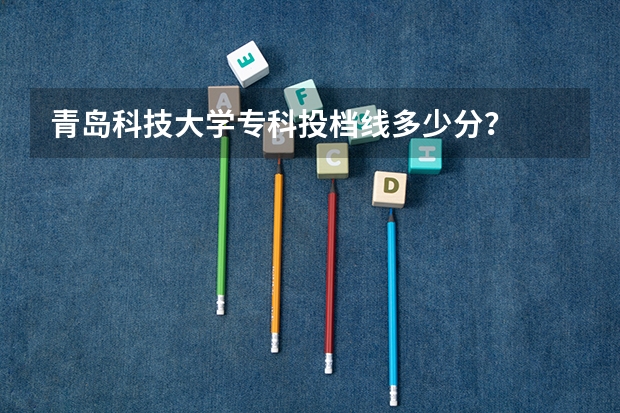 青岛科技大学专科投档线多少分？