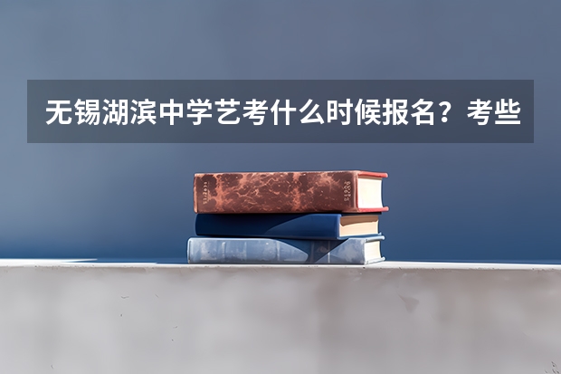 无锡湖滨中学艺考什么时候报名？考些什么内容啊？我要升高中了，想报湖滨中学？